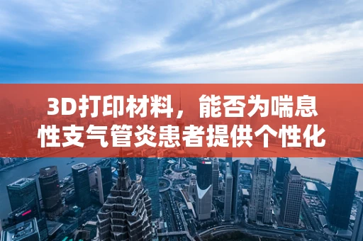 3D打印材料，能否为喘息性支气管炎患者提供个性化呼吸辅助装置？