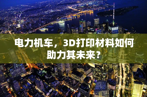 电力机车，3D打印材料如何助力其未来？