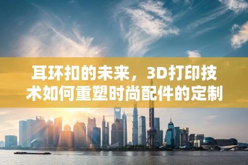 耳环扣的未来，3D打印技术如何重塑时尚配件的定制化与可持续性？