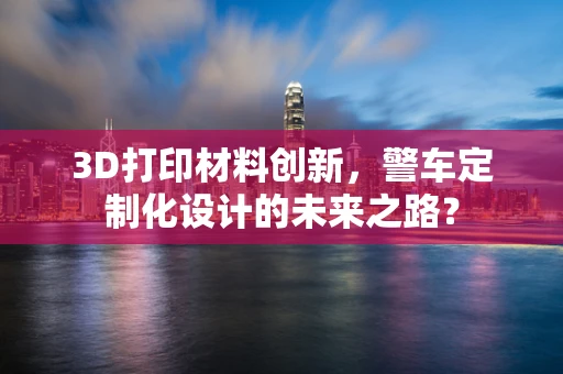 3D打印材料创新，警车定制化设计的未来之路？
