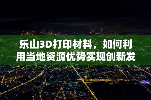 乐山3D打印材料，如何利用当地资源优势实现创新发展？