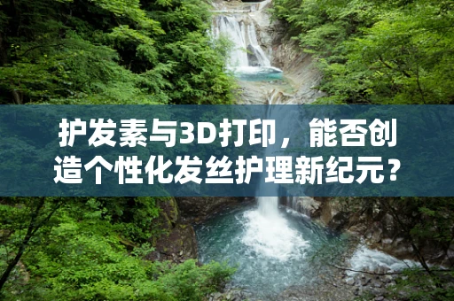 护发素与3D打印，能否创造个性化发丝护理新纪元？