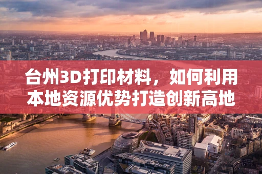 台州3D打印材料，如何利用本地资源优势打造创新高地？