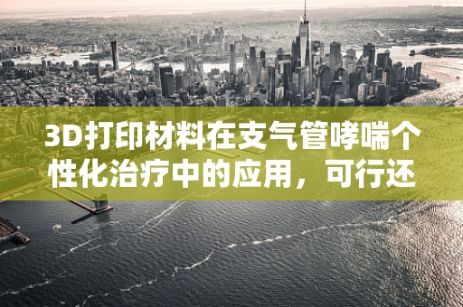 3D打印材料在支气管哮喘个性化治疗中的应用，可行还是挑战？