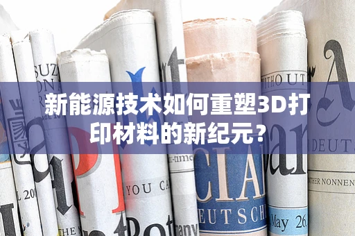 新能源技术如何重塑3D打印材料的新纪元？
