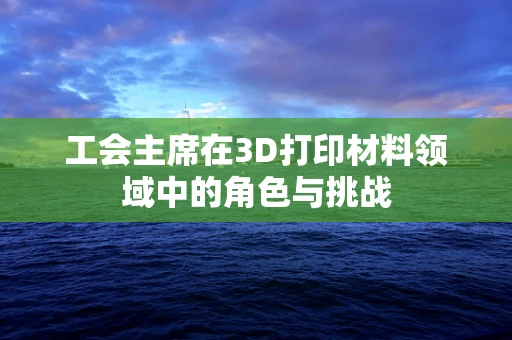 工会主席在3D打印材料领域中的角色与挑战