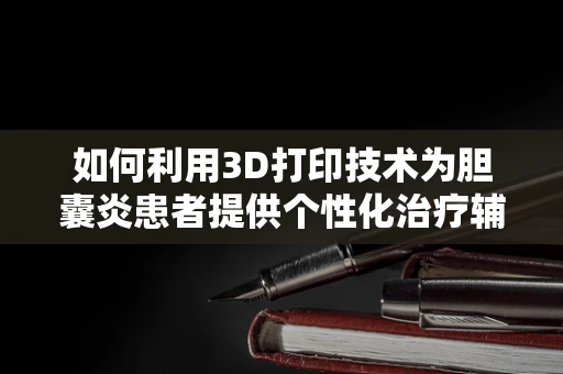 如何利用3D打印技术为胆囊炎患者提供个性化治疗辅助工具？