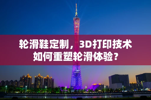 轮滑鞋定制，3D打印技术如何重塑轮滑体验？