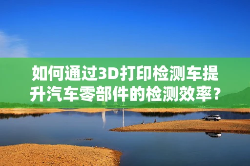 如何通过3D打印检测车提升汽车零部件的检测效率？