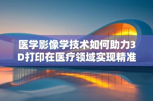 医学影像学技术如何助力3D打印在医疗领域实现精准定制？