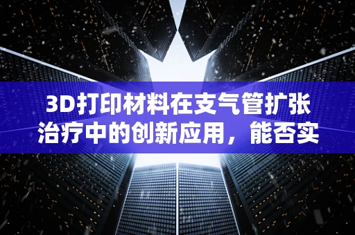 3D打印材料在支气管扩张治疗中的创新应用，能否实现个性化、精准化治疗？