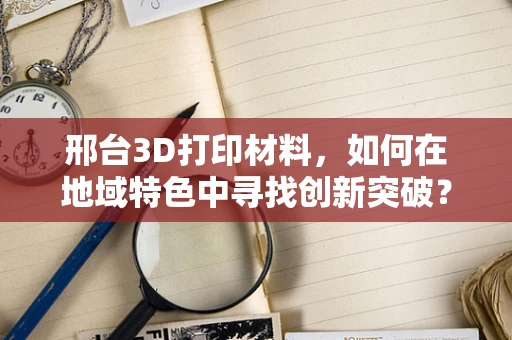 邢台3D打印材料，如何在地域特色中寻找创新突破？