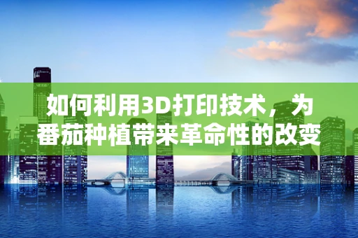 如何利用3D打印技术，为番茄种植带来革命性的改变？