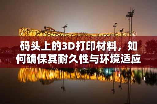 码头上的3D打印材料，如何确保其耐久性与环境适应性？
