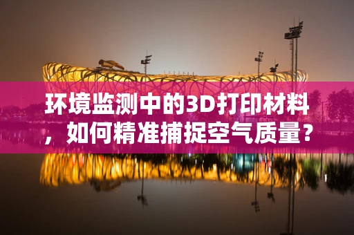 环境监测中的3D打印材料，如何精准捕捉空气质量？