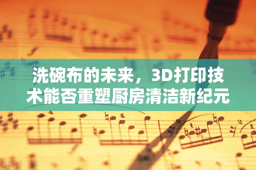洗碗布的未来，3D打印技术能否重塑厨房清洁新纪元？