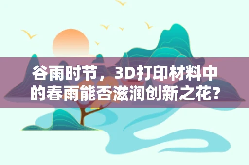 谷雨时节，3D打印材料中的春雨能否滋润创新之花？