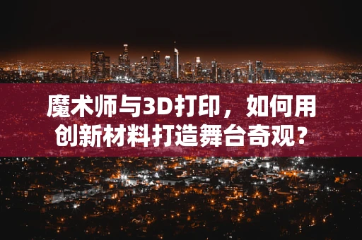 魔术师与3D打印，如何用创新材料打造舞台奇观？
