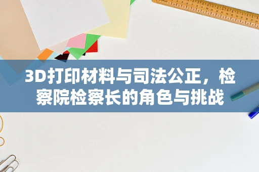 3D打印材料与司法公正，检察院检察长的角色与挑战