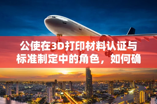 公使在3D打印材料认证与标准制定中的角色，如何确保材料的安全与质量？