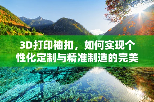 3D打印袖扣，如何实现个性化定制与精准制造的完美结合？