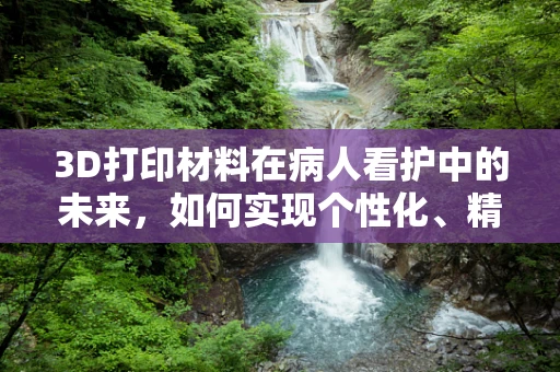 3D打印材料在病人看护中的未来，如何实现个性化、精准的护理？
