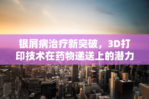 银屑病治疗新突破，3D打印技术在药物递送上的潜力
