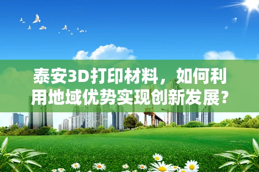 泰安3D打印材料，如何利用地域优势实现创新发展？