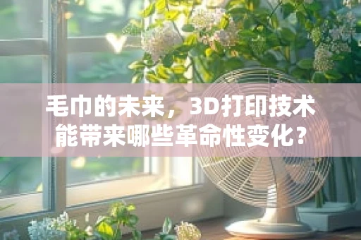 毛巾的未来，3D打印技术能带来哪些革命性变化？