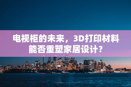 电视柜的未来，3D打印材料能否重塑家居设计？