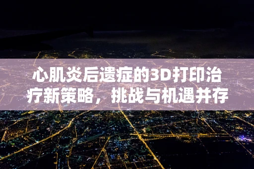 心肌炎后遗症的3D打印治疗新策略，挑战与机遇并存
