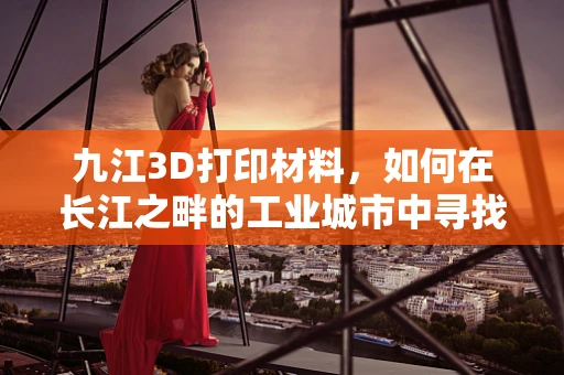 九江3D打印材料，如何在长江之畔的工业城市中寻找创新突破？