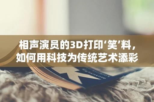 相声演员的3D打印‘笑’料，如何用科技为传统艺术添彩？