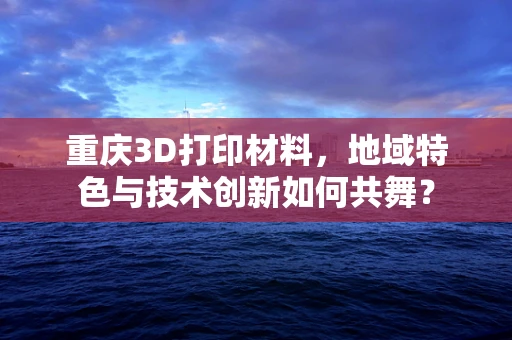 重庆3D打印材料，地域特色与技术创新如何共舞？