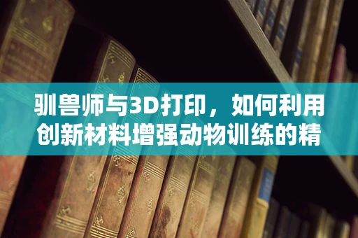 驯兽师与3D打印，如何利用创新材料增强动物训练的精准度与安全性？