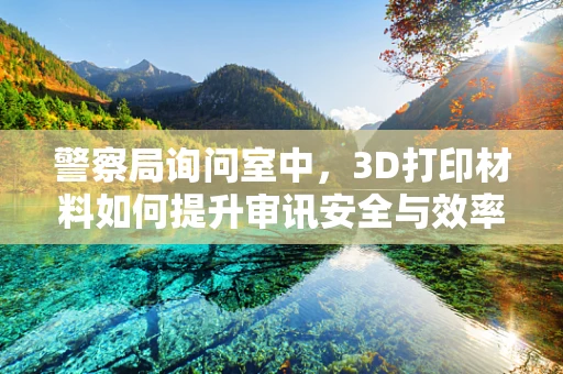 警察局询问室中，3D打印材料如何提升审讯安全与效率？