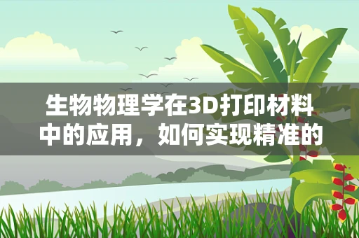 生物物理学在3D打印材料中的应用，如何实现精准的细胞微环境构建？