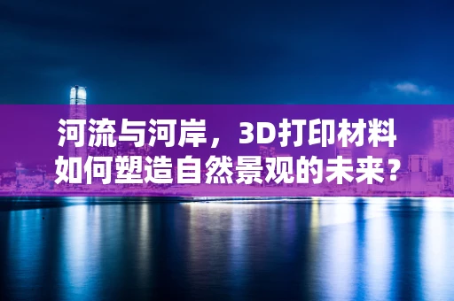 河流与河岸，3D打印材料如何塑造自然景观的未来？