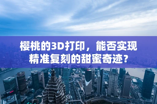 樱桃的3D打印，能否实现精准复刻的甜蜜奇迹？