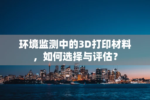 环境监测中的3D打印材料，如何选择与评估？