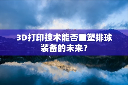 3D打印技术能否重塑排球装备的未来？