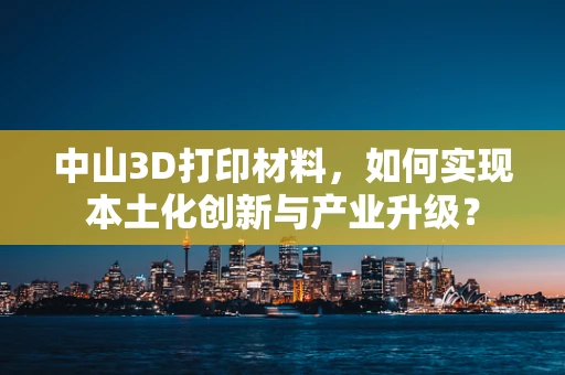 中山3D打印材料，如何实现本土化创新与产业升级？