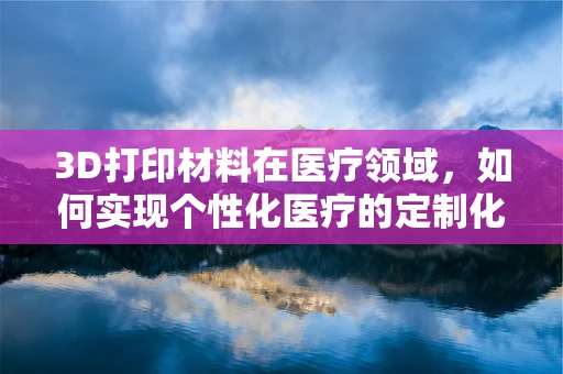 3D打印材料在医疗领域，如何实现个性化医疗的定制化解决方案？