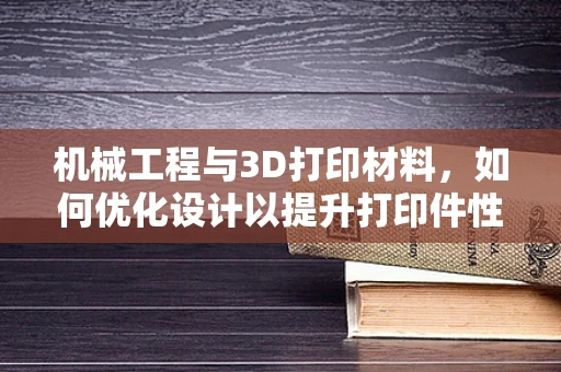 机械工程与3D打印材料，如何优化设计以提升打印件性能？