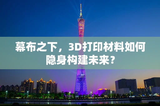 幕布之下，3D打印材料如何隐身构建未来？