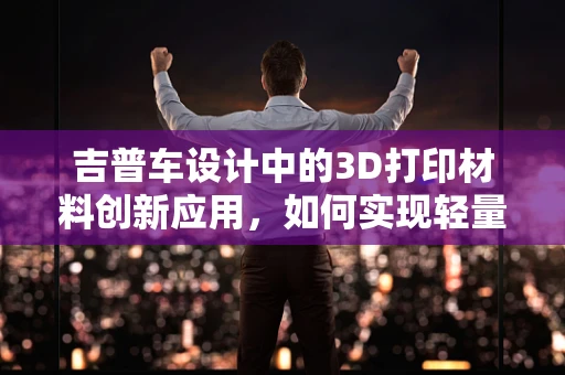 吉普车设计中的3D打印材料创新应用，如何实现轻量化与耐用性的完美结合？