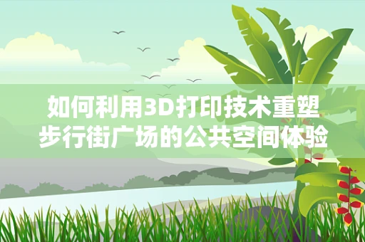 如何利用3D打印技术重塑步行街广场的公共空间体验？