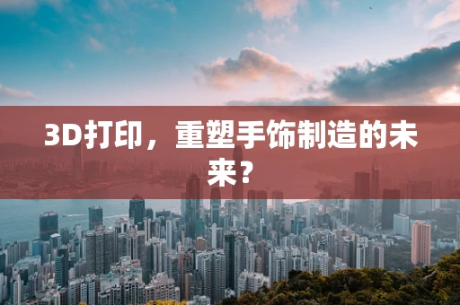 3D打印，重塑手饰制造的未来？