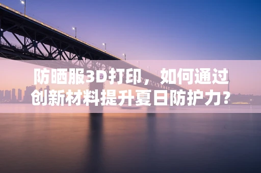 防晒服3D打印，如何通过创新材料提升夏日防护力？