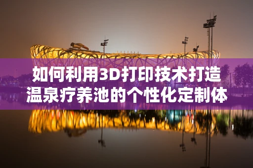 如何利用3D打印技术打造温泉疗养池的个性化定制体验？